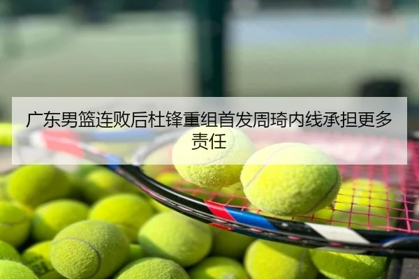 广东男篮连败后杜锋重组首发周琦内线承担更多责任